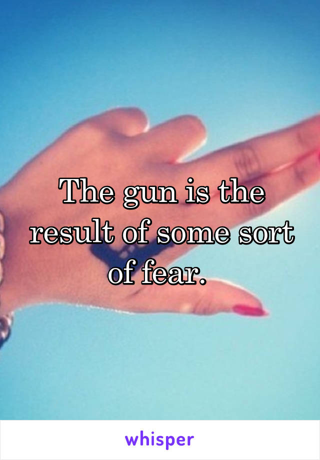 The gun is the result of some sort of fear. 