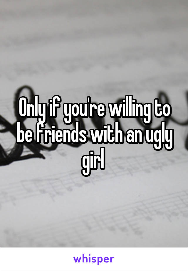 Only if you're willing to be friends with an ugly girl 