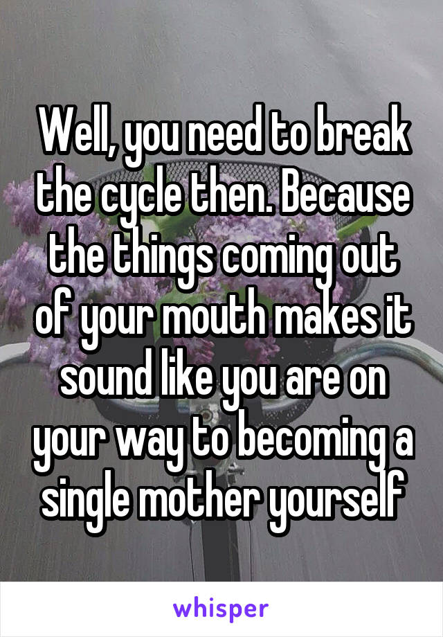 Well, you need to break the cycle then. Because the things coming out of your mouth makes it sound like you are on your way to becoming a single mother yourself