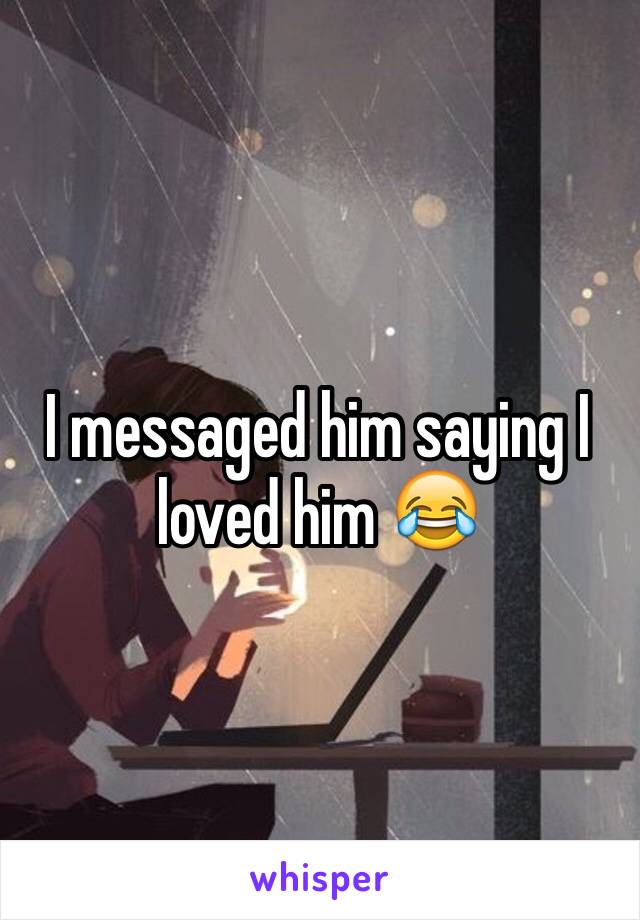 I messaged him saying I loved him 😂