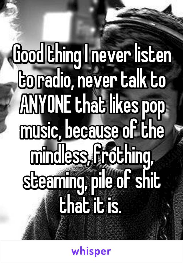 Good thing I never listen to radio, never talk to ANYONE that likes pop music, because of the mindless, frothing, steaming, pile of shit that it is. 