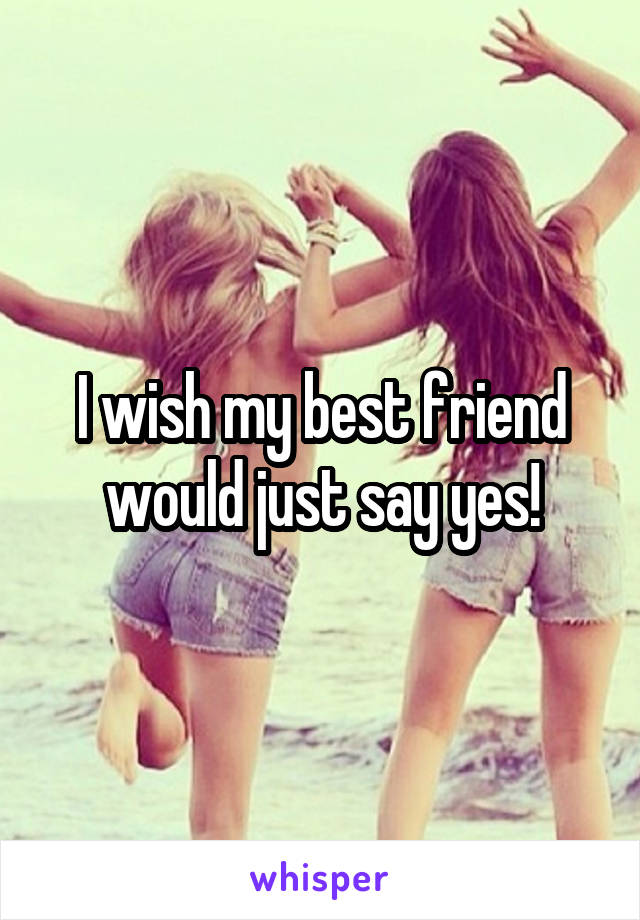 I wish my best friend would just say yes!