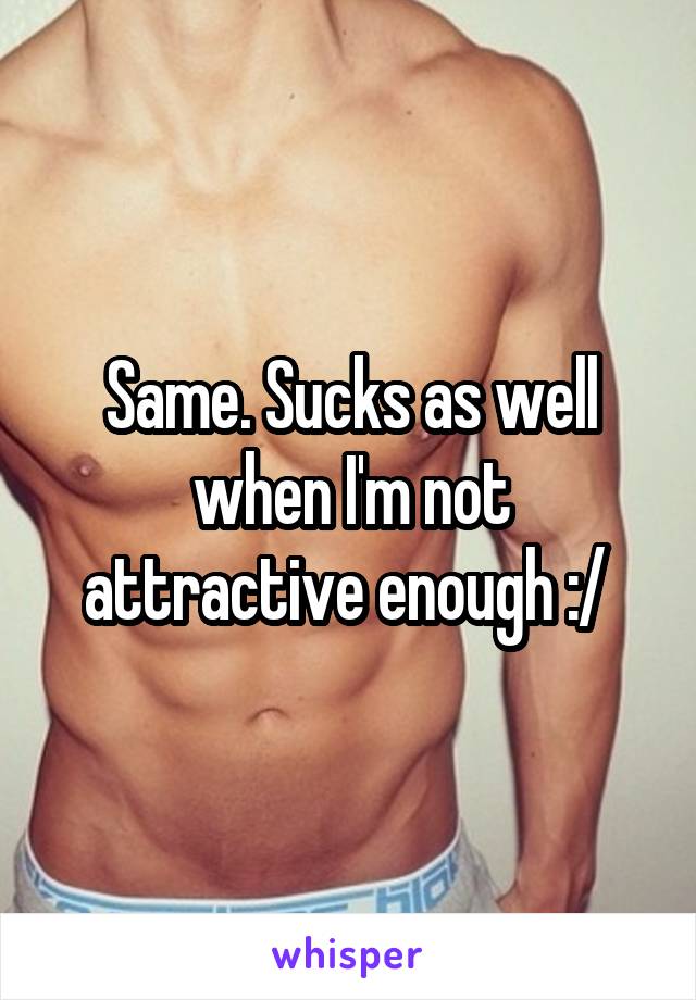 Same. Sucks as well when I'm not attractive enough :/ 