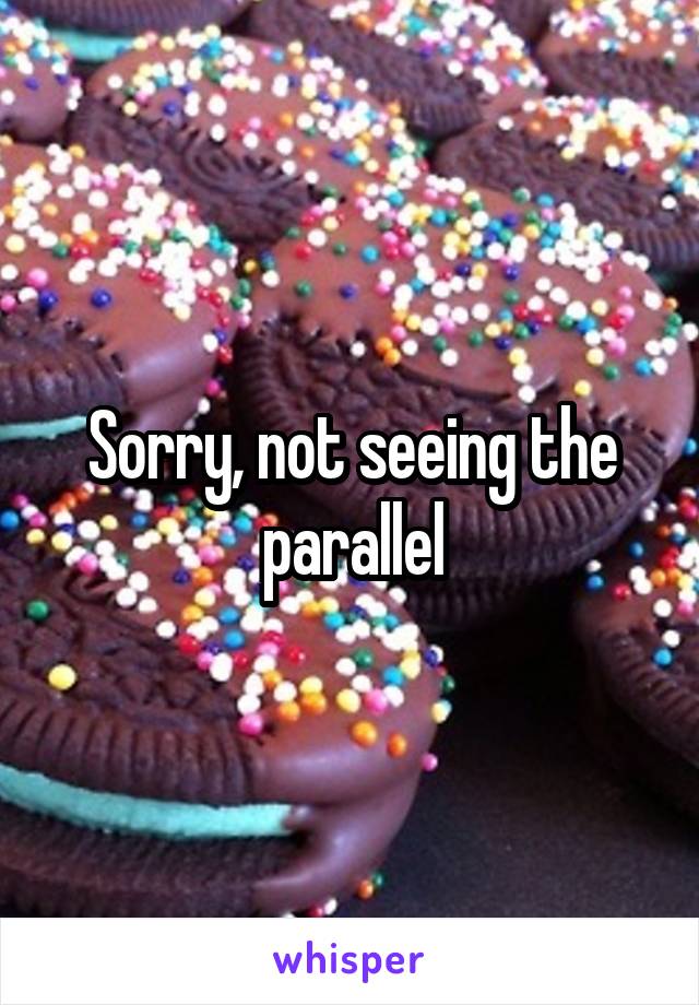 Sorry, not seeing the parallel