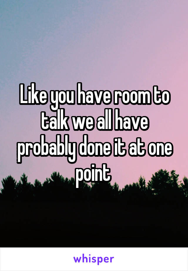 Like you have room to talk we all have probably done it at one point 