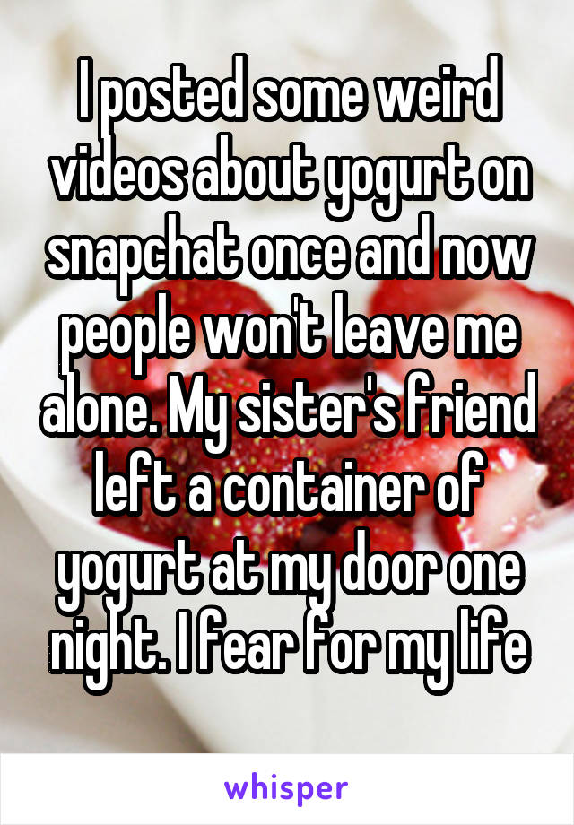 I posted some weird videos about yogurt on snapchat once and now people won't leave me alone. My sister's friend left a container of yogurt at my door one night. I fear for my life
