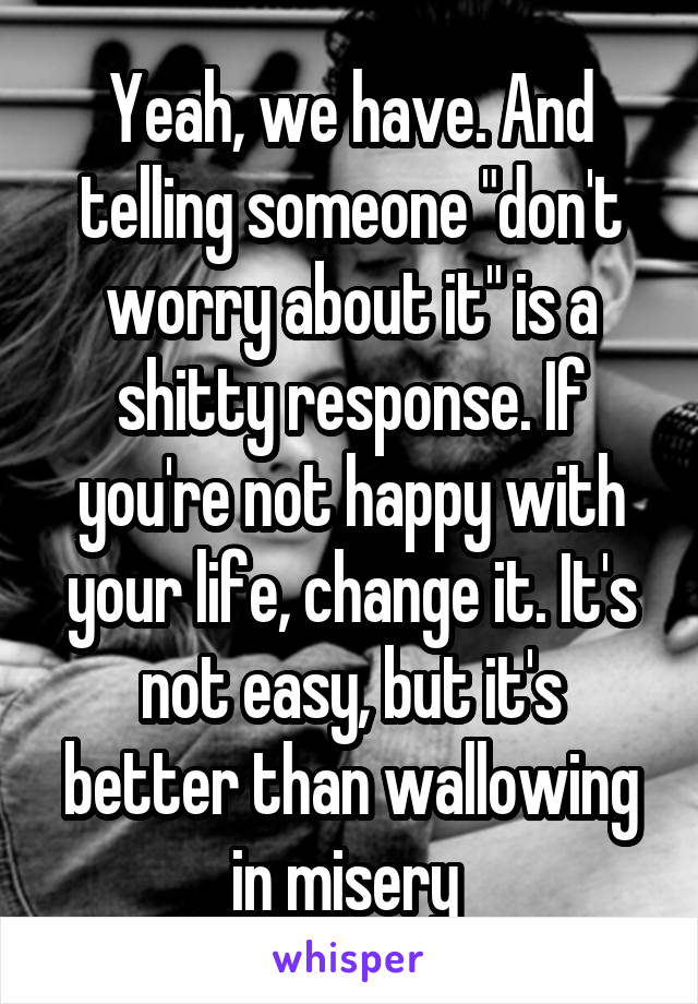 Yeah, we have. And telling someone "don't worry about it" is a shitty response. If you're not happy with your life, change it. It's not easy, but it's better than wallowing in misery 