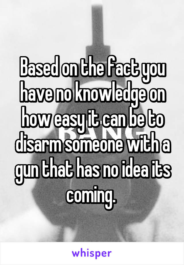 Based on the fact you have no knowledge on how easy it can be to disarm someone with a gun that has no idea its coming. 