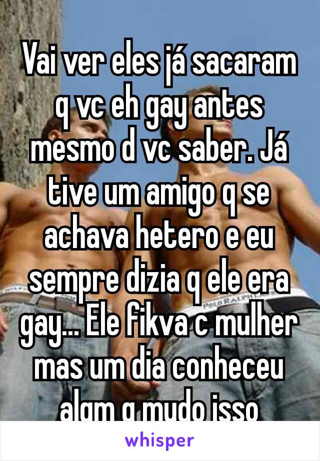 Vai ver eles já sacaram q vc eh gay antes mesmo d vc saber. Já tive um amigo q se achava hetero e eu sempre dizia q ele era gay... Ele fikva c mulher mas um dia conheceu algm q mudo isso