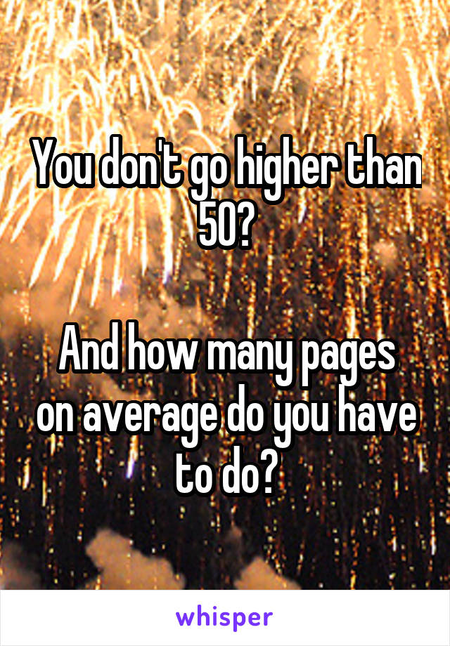 You don't go higher than 50?

And how many pages on average do you have to do?