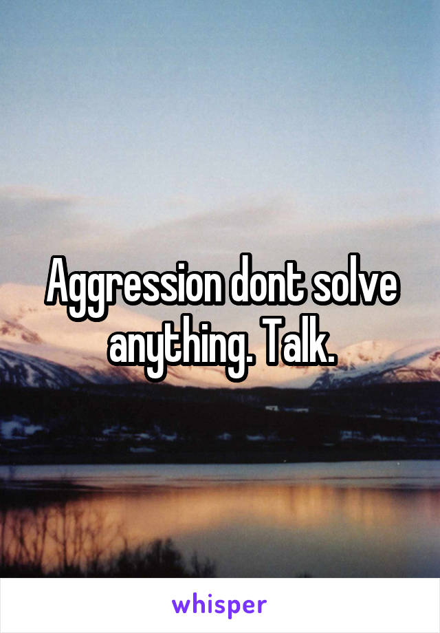 Aggression dont solve anything. Talk.