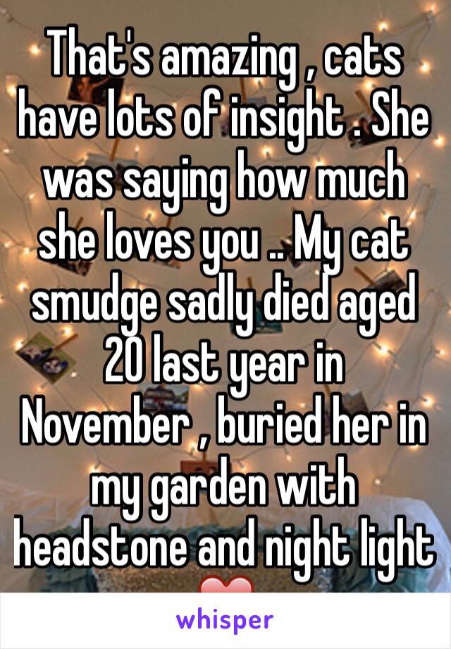 That's amazing , cats have lots of insight . She was saying how much she loves you .. My cat smudge sadly died aged 20 last year in November , buried her in my garden with headstone and night light ❤️