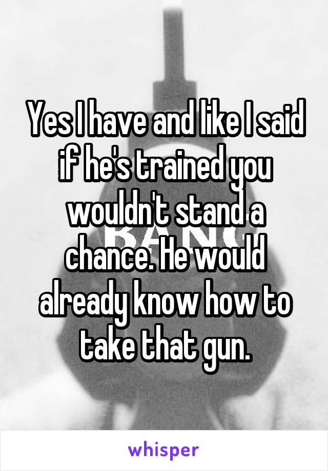 Yes I have and like I said if he's trained you wouldn't stand a chance. He would already know how to take that gun.