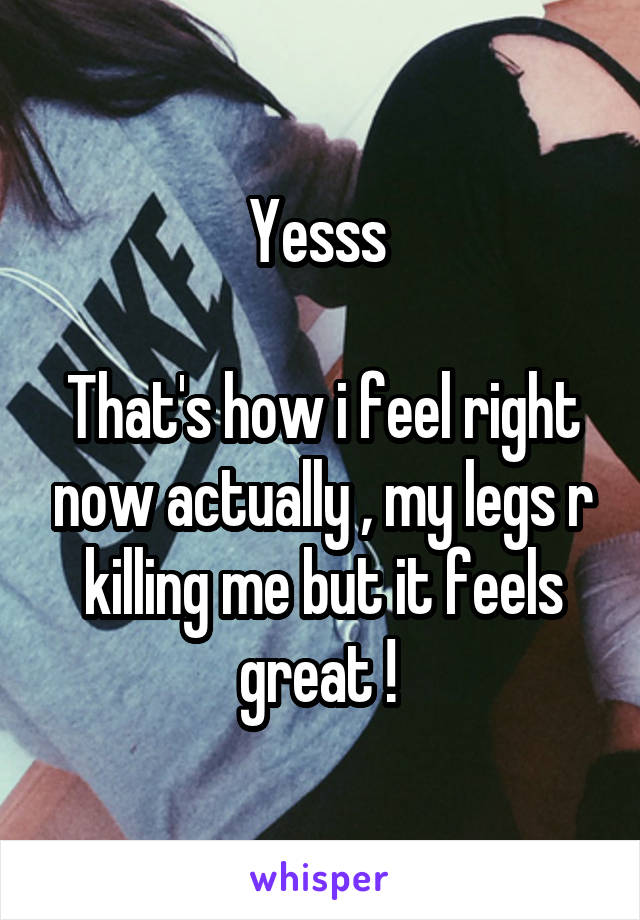 Yesss 

That's how i feel right now actually , my legs r killing me but it feels great ! 