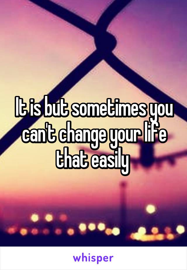 It is but sometimes you can't change your life that easily 