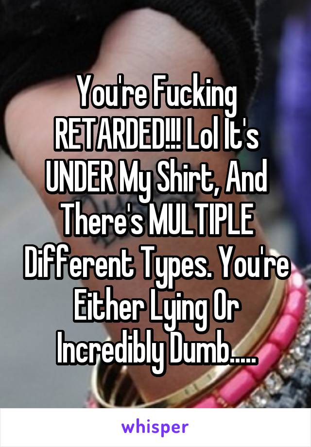 You're Fucking RETARDED!!! Lol It's UNDER My Shirt, And There's MULTIPLE Different Types. You're Either Lying Or Incredibly Dumb.....