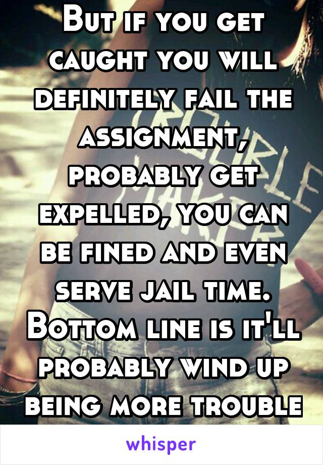 But if you get caught you will definitely fail the assignment, probably get expelled, you can be fined and even serve jail time. Bottom line is it'll probably wind up being more trouble than its worth