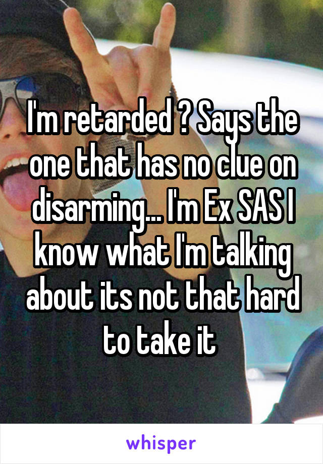 I'm retarded ? Says the one that has no clue on disarming... I'm Ex SAS I know what I'm talking about its not that hard to take it 