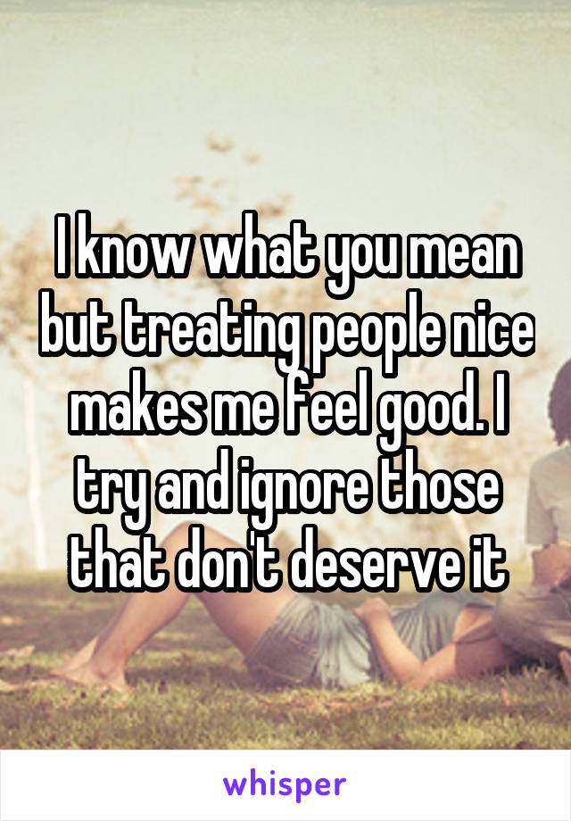 I know what you mean but treating people nice makes me feel good. I try and ignore those that don't deserve it