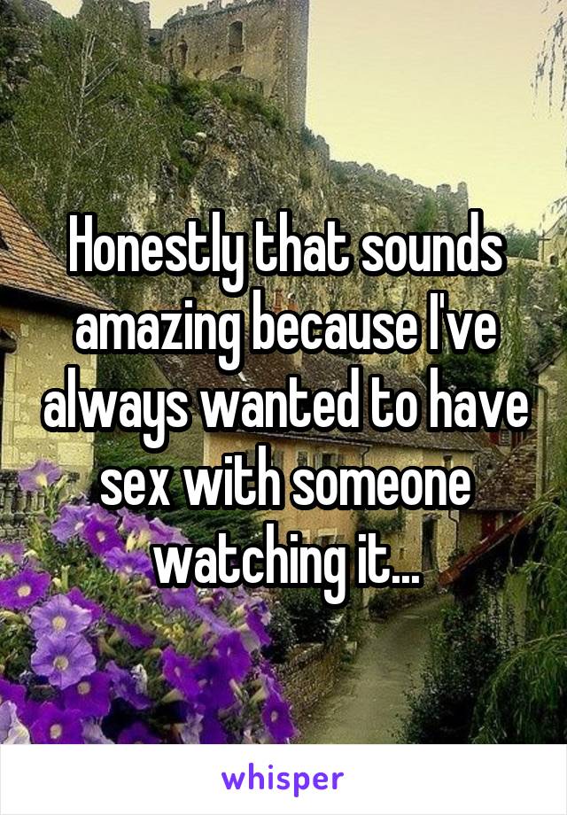 Honestly that sounds amazing because I've always wanted to have sex with someone watching it...