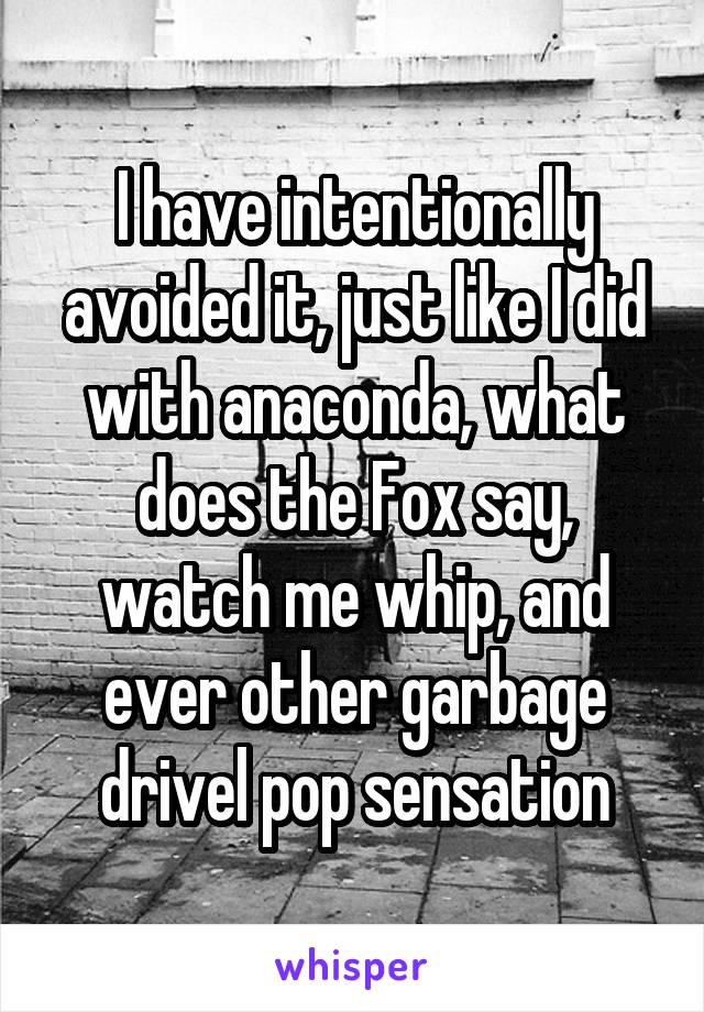 I have intentionally avoided it, just like I did with anaconda, what does the Fox say, watch me whip, and ever other garbage drivel pop sensation