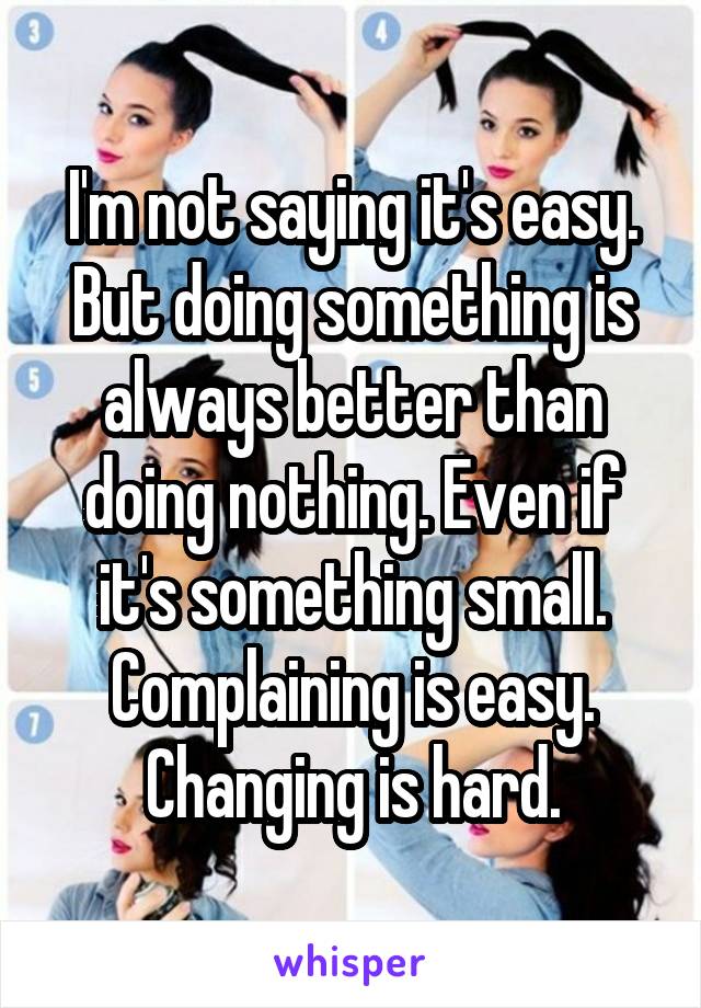 I'm not saying it's easy. But doing something is always better than doing nothing. Even if it's something small. Complaining is easy. Changing is hard.