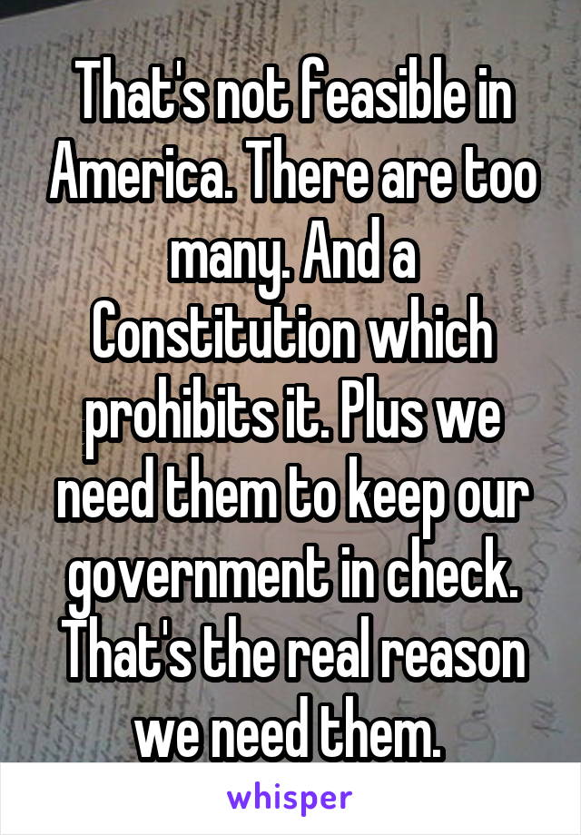 That's not feasible in America. There are too many. And a Constitution which prohibits it. Plus we need them to keep our government in check. That's the real reason we need them. 