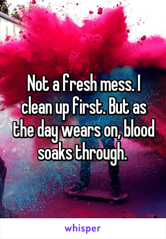 Not a fresh mess. I clean up first. But as the day wears on, blood soaks through. 