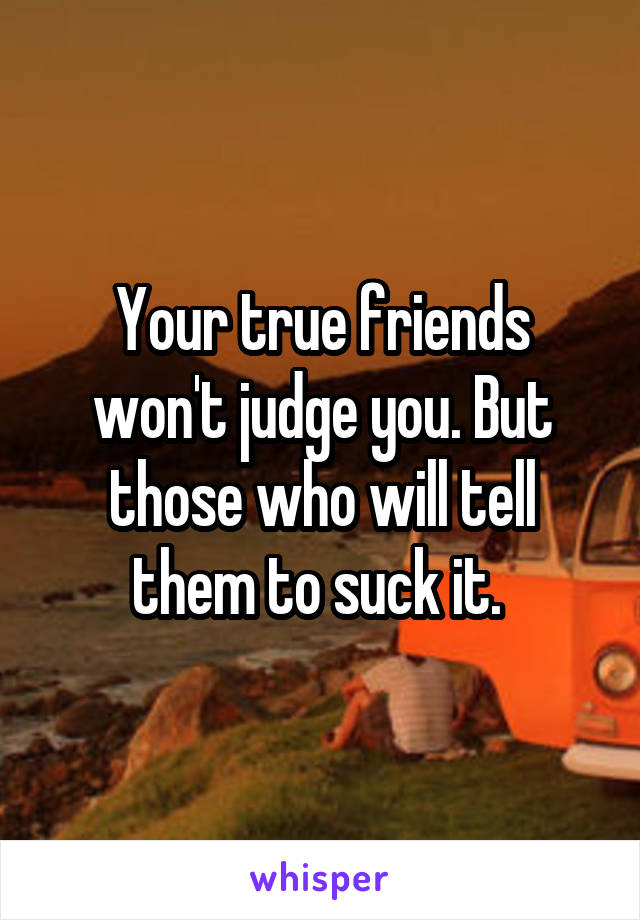 Your true friends won't judge you. But those who will tell them to suck it. 