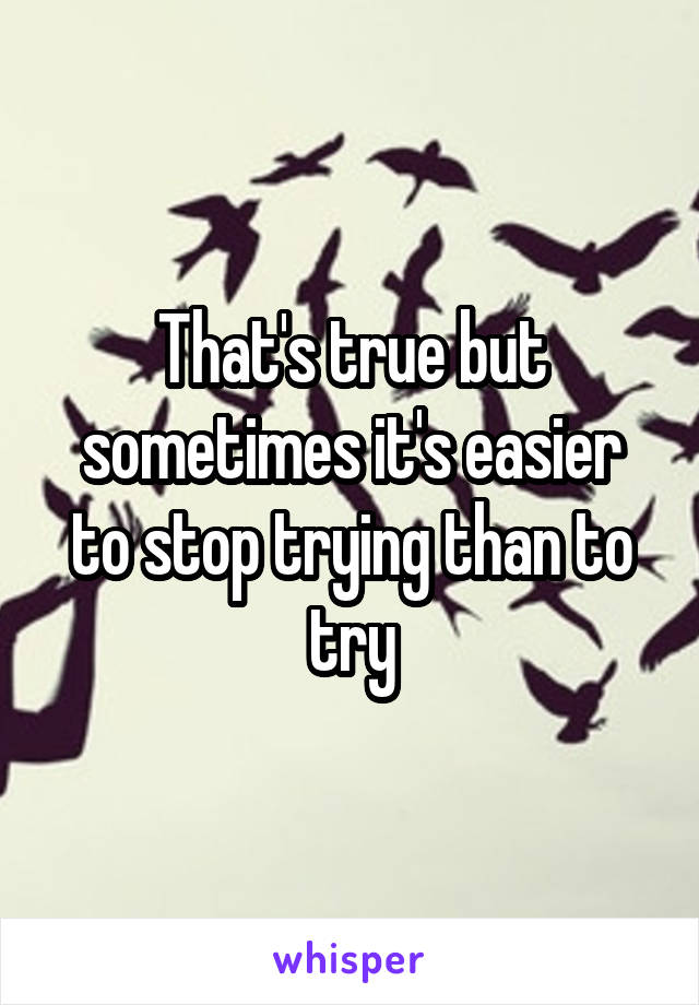 That's true but sometimes it's easier to stop trying than to try