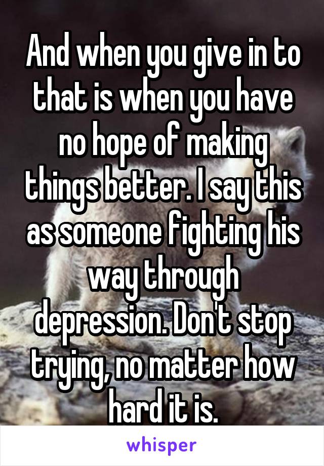 And when you give in to that is when you have no hope of making things better. I say this as someone fighting his way through depression. Don't stop trying, no matter how hard it is.