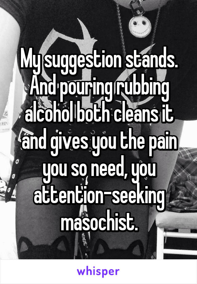 My suggestion stands. And pouring rubbing alcohol both cleans it and gives you the pain you so need, you attention-seeking masochist.