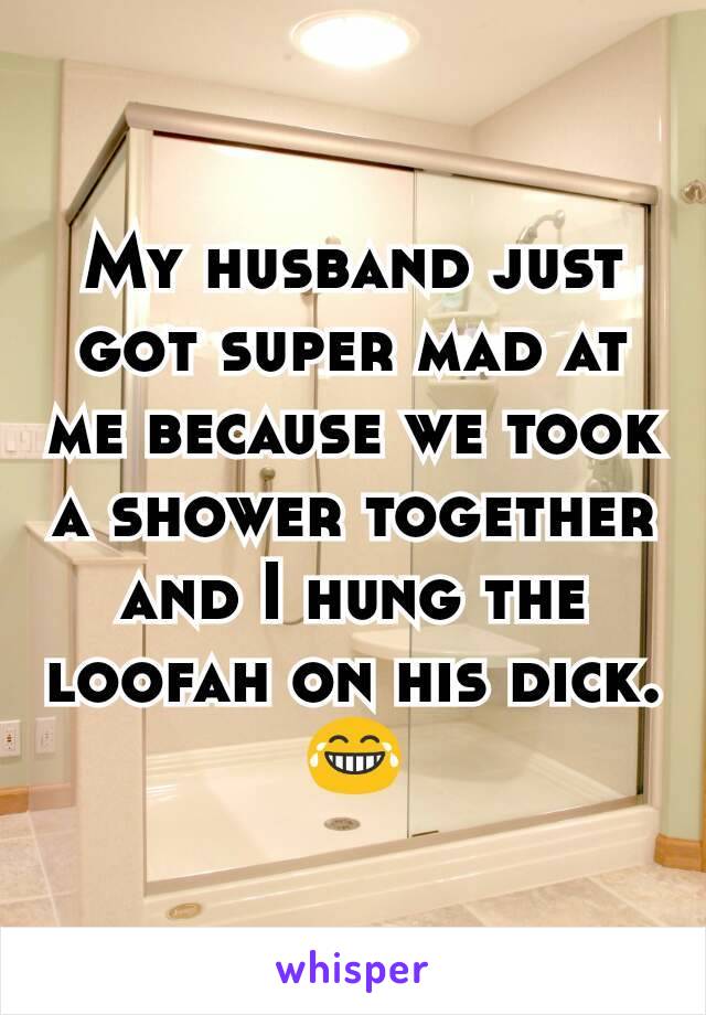 My husband just got super mad at me because we took a shower together and I hung the loofah on his dick. 😂
