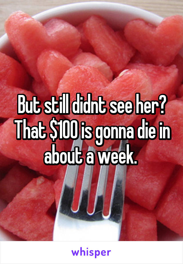 But still didnt see her? That $100 is gonna die in about a week. 