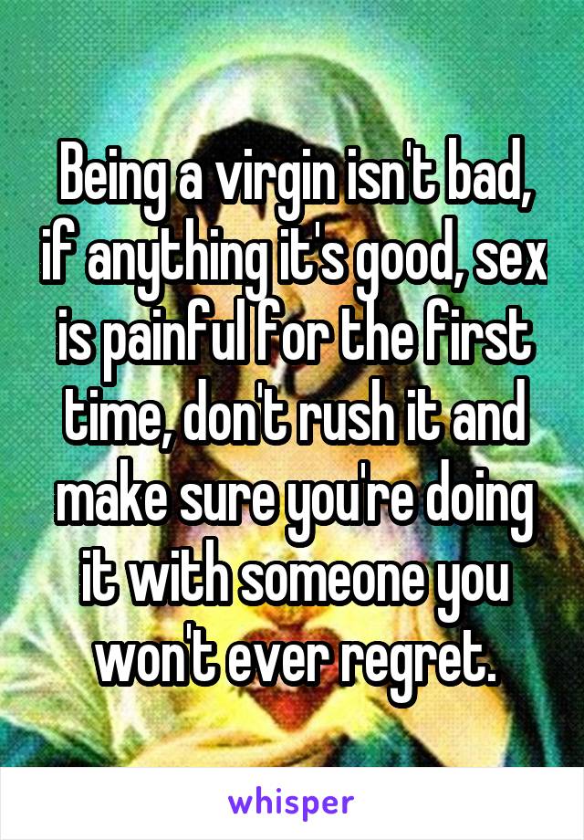 Being a virgin isn't bad, if anything it's good, sex is painful for the first time, don't rush it and make sure you're doing it with someone you won't ever regret.