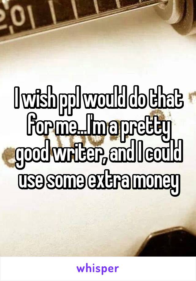 I wish ppl would do that for me...I'm a pretty good writer, and I could use some extra money