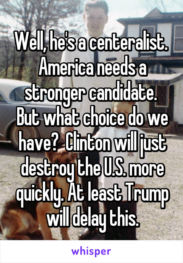 Well, he's a centeralist.  America needs a stronger candidate.  But what choice do we have?  Clinton will just destroy the U.S. more quickly. At least Trump will delay this.