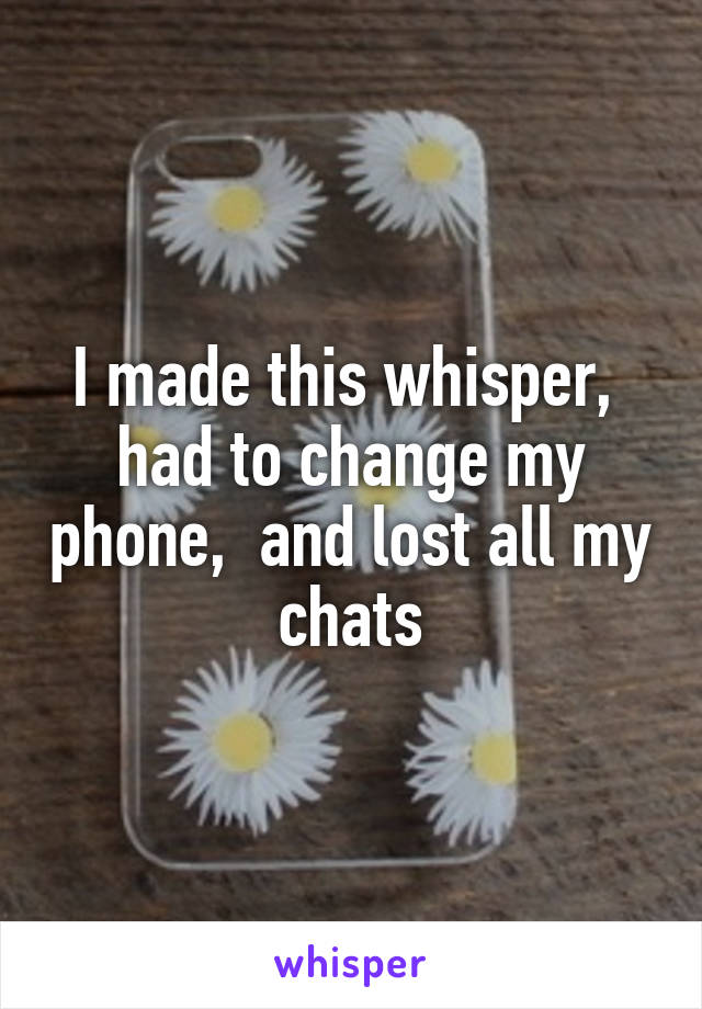 I made this whisper,  had to change my phone,  and lost all my chats