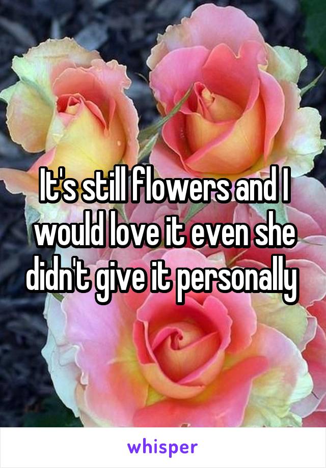 It's still flowers and I would love it even she didn't give it personally 