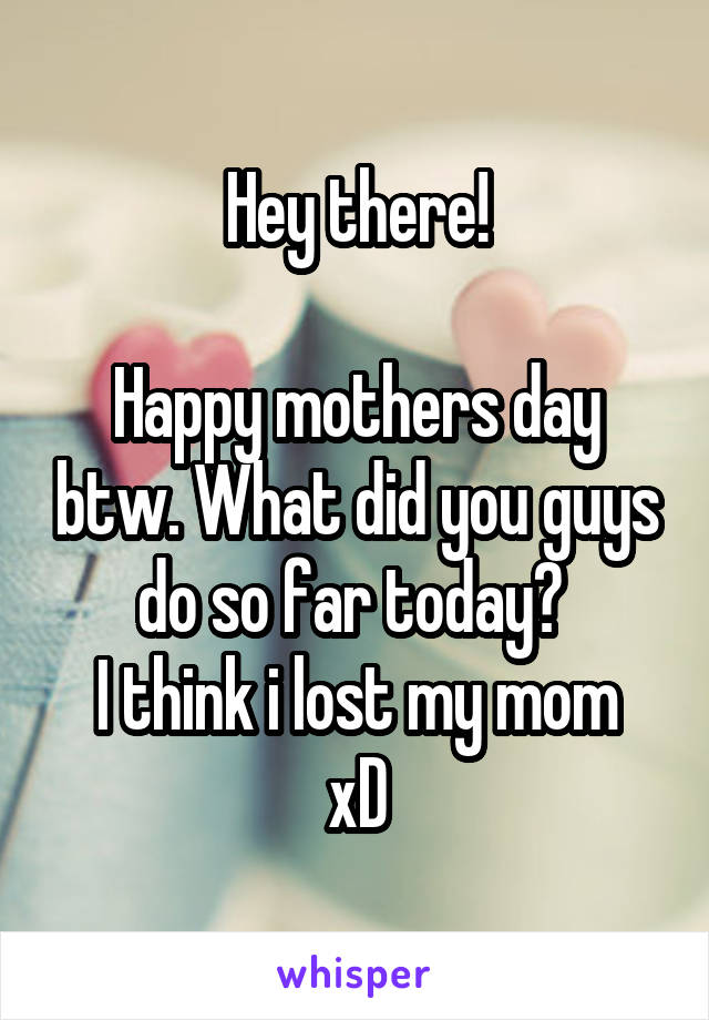 Hey there!

Happy mothers day btw. What did you guys do so far today? 
I think i lost my mom xD