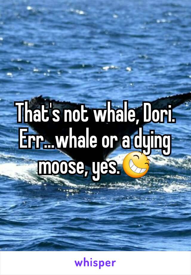 That's not whale, Dori. Err...whale or a dying moose, yes.😆