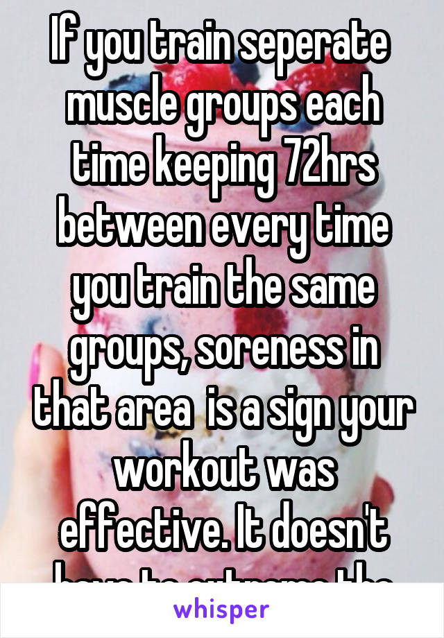 If you train seperate  muscle groups each time keeping 72hrs between every time you train the same groups, soreness in that area  is a sign your workout was effective. It doesn't have to extreme tho