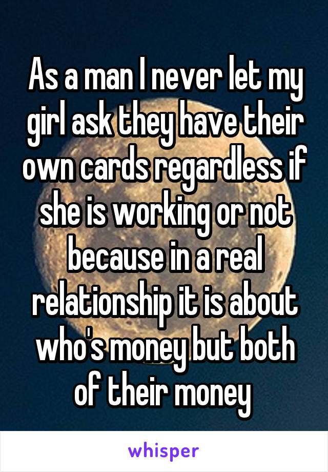 As a man I never let my girl ask they have their own cards regardless if she is working or not because in a real relationship it is about who's money but both of their money 