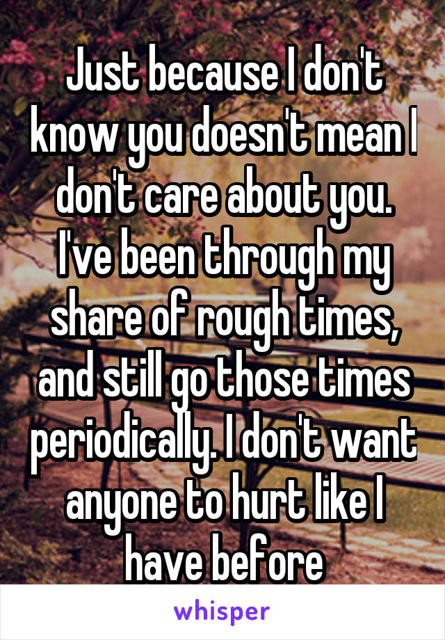 Just because I don't know you doesn't mean I don't care about you. I've been through my share of rough times, and still go those times periodically. I don't want anyone to hurt like I have before