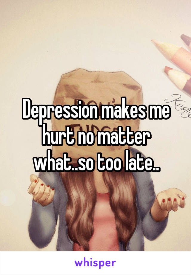 Depression makes me hurt no matter what..so too late..