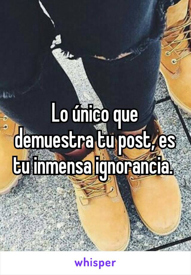 Lo único que demuestra tu post, es tu inmensa ignorancia. 