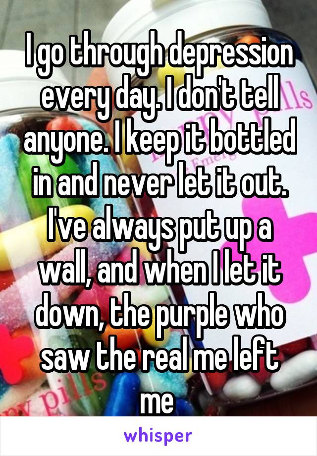 I go through depression every day. I don't tell anyone. I keep it bottled in and never let it out. I've always put up a wall, and when I let it down, the purple who saw the real me left me 