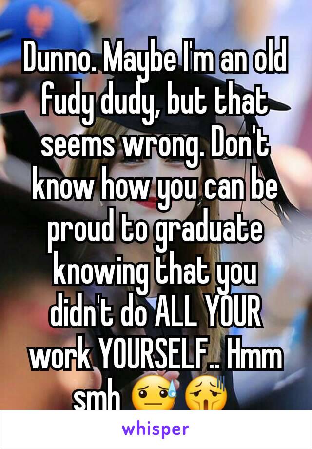 Dunno. Maybe I'm an old fudy dudy, but that seems wrong. Don't know how you can be proud to graduate knowing that you didn't do ALL YOUR work YOURSELF.. Hmm smh 😓😫 