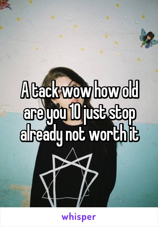 A tack wow how old are you 10 just stop already not worth it