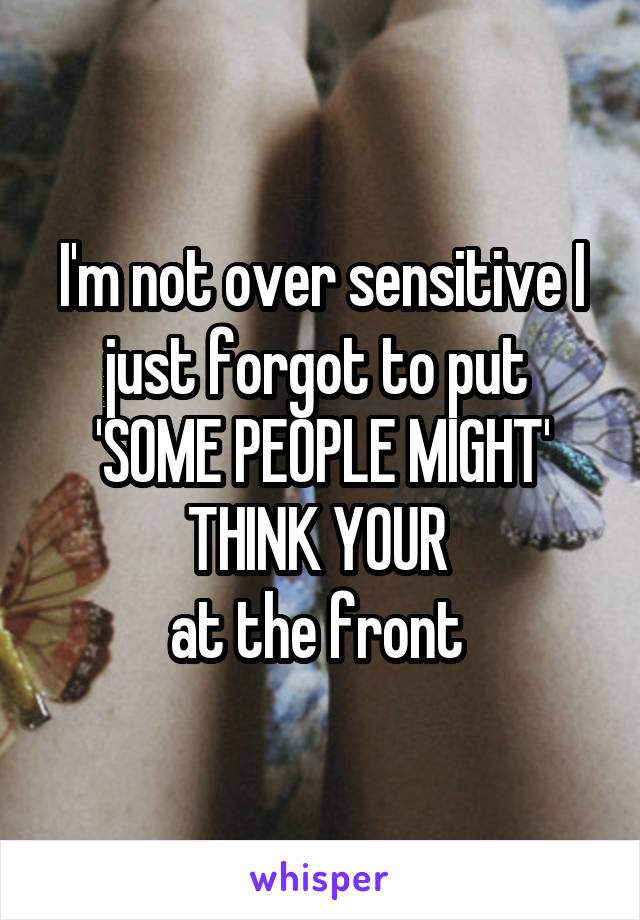 I'm not over sensitive I just forgot to put 
'SOME PEOPLE MIGHT'
THINK YOUR 
at the front 